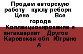 Продам авторскую работу - куклу-реборн › Цена ­ 27 000 - Все города Коллекционирование и антиквариат » Другое   . Кировская обл.,Югрино д.